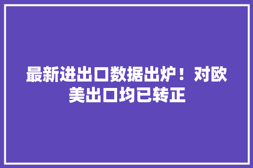 最新进出口数据出炉！对欧美出口均已转正