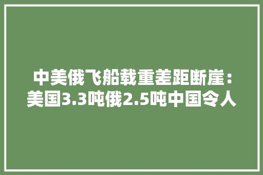 中美俄飞船载重差距断崖：美国3.3吨俄2.5吨中国令人意外
