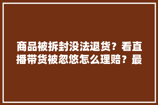 商品被拆封没法退货？看直播带货被忽悠怎么理赔？最高法将明确