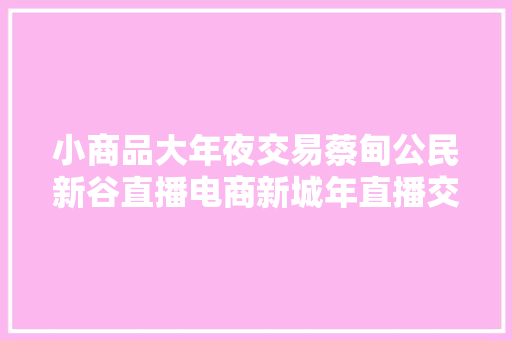 小商品大年夜交易蔡甸公民新谷直播电商新城年直播交易额超100亿