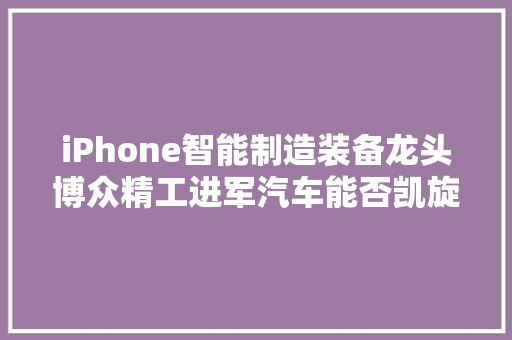 iPhone智能制造装备龙头博众精工进军汽车能否凯旋？ iPhone智能制造装备龙头博众精工进军汽车能否凯旋？ 互联通信