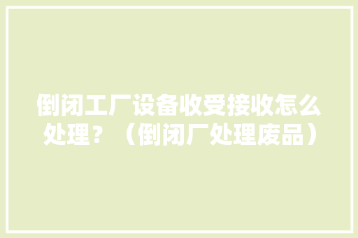 倒闭工厂设备收受接收怎么处理？（倒闭厂处理废品） 倒闭工厂设备收受接收怎么处理？（倒闭厂处理废品） 智能家居