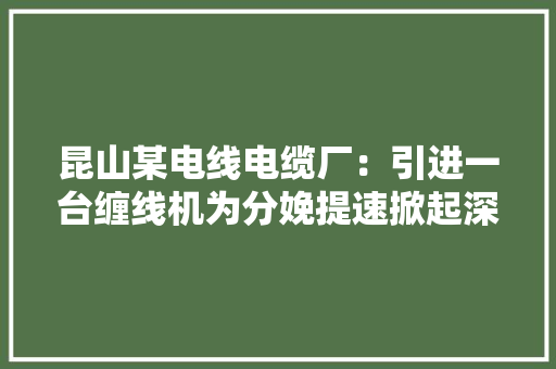 昆山某电线电缆厂：引进一台缠线机为分娩提速掀起深刻反思 昆山某电线电缆厂：引进一台缠线机为分娩提速掀起深刻反思 智能家居