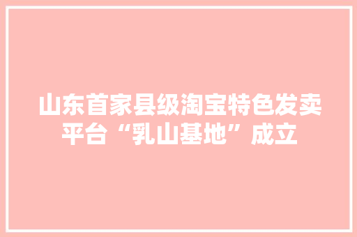 山东首家县级淘宝特色发卖平台“乳山基地”成立 山东首家县级淘宝特色发卖平台“乳山基地”成立 智能科技