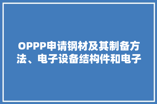 OPPP申请钢材及其制备方法、电子设备结构件和电子设备专利钢材的耐磨机能和耐腐蚀机能佳