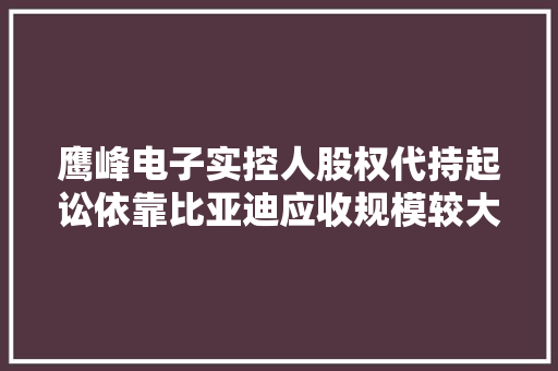 鹰峰电子实控人股权代持起讼依靠比亚迪应收规模较大年夜 鹰峰电子实控人股权代持起讼依靠比亚迪应收规模较大年夜 智能家居