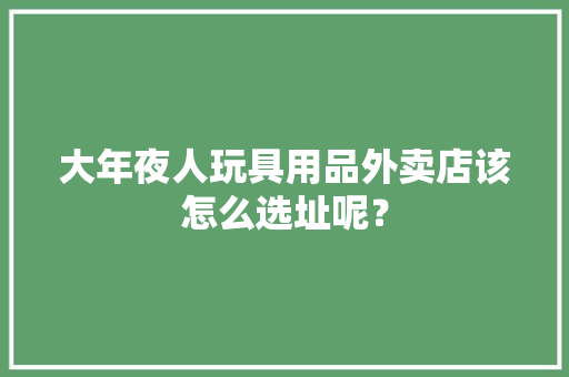 大年夜人玩具用品外卖店该怎么选址呢？