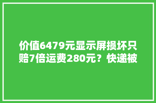 价值6479元显示屏损坏只赔7倍运费280元？快递被损坏到底该怎么赔？ 价值6479元显示屏损坏只赔7倍运费280元？快递被损坏到底该怎么赔？ 智能科技