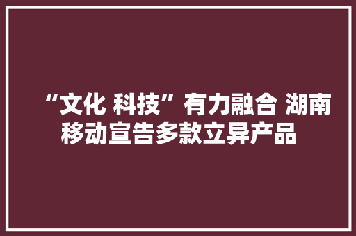 “文化 科技”有力融合 湖南移动宣告多款立异产品 “文化 科技”有力融合 湖南移动宣告多款立异产品 互联通信