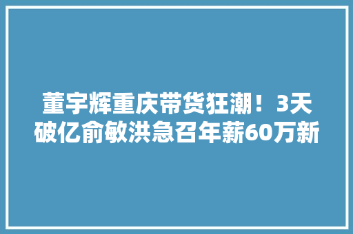 董宇辉重庆带货狂潮！3天破亿俞敏洪急召年薪60万新主播加盟 董宇辉重庆带货狂潮！3天破亿俞敏洪急召年薪60万新主播加盟 智能科技