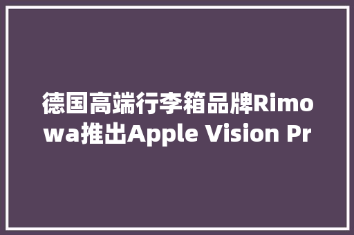德国高端行李箱品牌Rimowa推出Apple Vision Pro版应用
