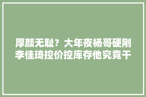 厚颜无耻？大年夜杨哥硬刚李佳琦控价控库存他究竟干了若干疯事！ 厚颜无耻？大年夜杨哥硬刚李佳琦控价控库存他究竟干了若干疯事！ 智能科技