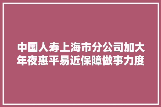 中国人寿上海市分公司加大年夜惠平易近保障做事力度 助力上海城市成长 做事市平易近幸福生活 中国人寿上海市分公司加大年夜惠平易近保障做事力度 助力上海城市成长 做事市平易近幸福生活 人工智能