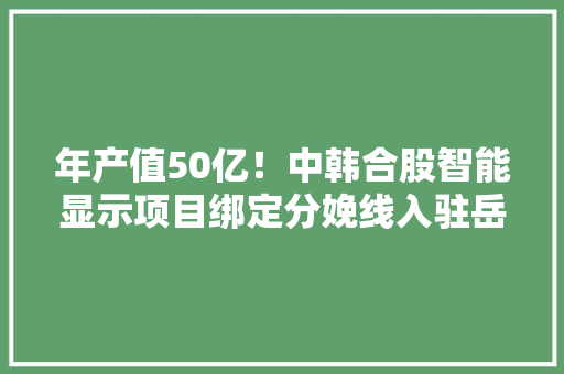 年产值50亿！中韩合股智能显示项目绑定分娩线入驻岳阳城陵矶综保区