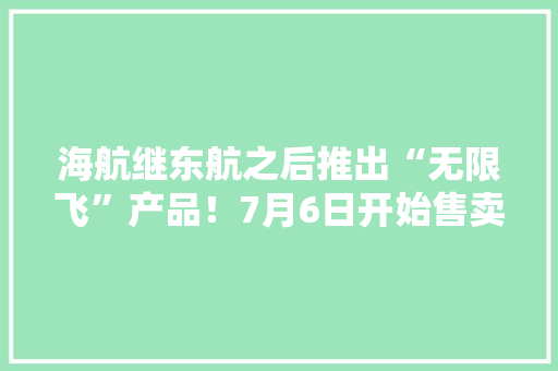 海航继东航之后推出“无限飞”产品！7月6日开始售卖