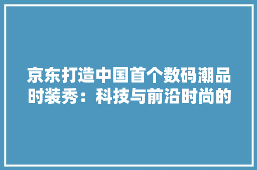 京东打造中国首个数码潮品时装秀：科技与前沿时尚的美妙碰撞 京东打造中国首个数码潮品时装秀：科技与前沿时尚的美妙碰撞 互联通信