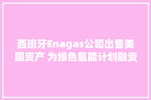 西班牙Enagas公司出售美国资产 为绿色氢能计划融资