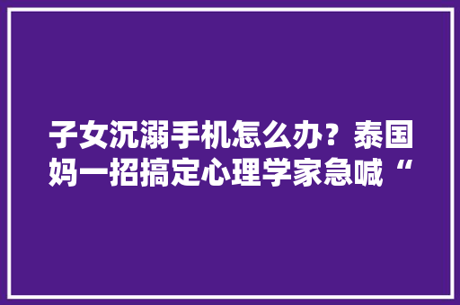 子女沉溺手机怎么办？泰国妈一招搞定心理学家急喊“不”