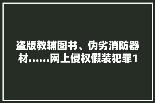 盗版教辅图书、伪劣消防器材……网上侵权假装犯罪10起案例被曝光！