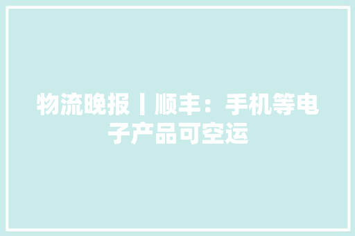 物流晚报丨顺丰：手机等电子产品可空运