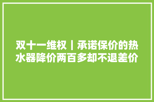 双十一维权｜承诺保价的热水器降价两百多却不退差价？消保委介入