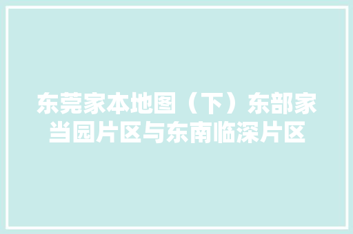 东莞家本地图（下）东部家当园片区与东南临深片区