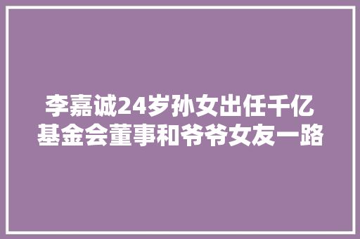 李嘉诚24岁孙女出任千亿基金会董事和爷爷女友一路工作