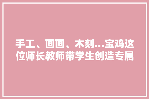 手工、画画、木刻…宝鸡这位师长教师带学生创造专属机械人