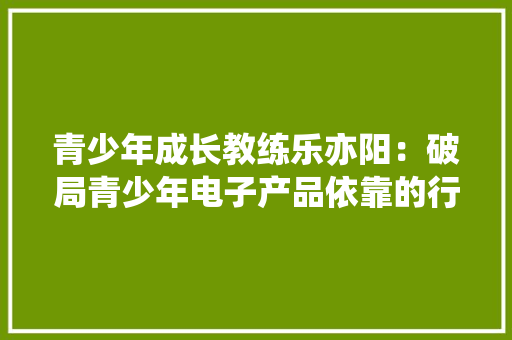 青少年成长教练乐亦阳：破局青少年电子产品依靠的行动指南 青少年成长教练乐亦阳：破局青少年电子产品依靠的行动指南 互联通信