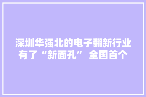 深圳华强北的电子翻新行业有了“新面孔” 全国首个知产刑事合规指引鼓励轮回经济