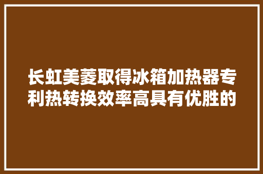 长虹美菱取得冰箱加热器专利热转换效率高具有优胜的抗振动、抗冷热冲击特点