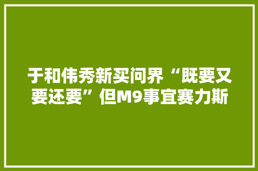 于和伟秀新买问界“既要又要还要”但M9事宜赛力斯黑科技才爆棚 互联通信