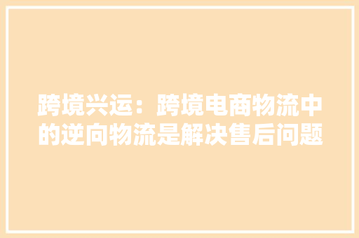 跨境兴运：跨境电商物流中的逆向物流是解决售后问题的关键吗？