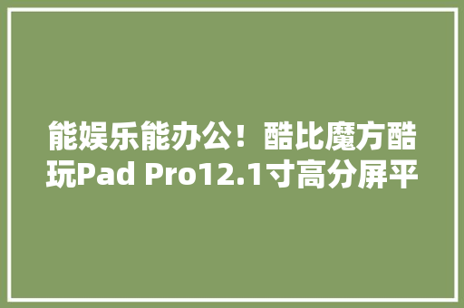 能娱乐能办公！酷比魔方酷玩Pad Pro12.1寸高分屏平板949元 能娱乐能办公！酷比魔方酷玩Pad Pro12.1寸高分屏平板949元 智能家居