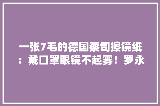 一张7毛的德国蔡司擦镜纸：戴口罩眼镜不起雾！罗永浩真爱是它