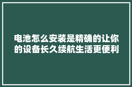 电池怎么安装是精确的让你的设备长久续航生活更便利