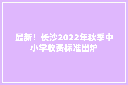 最新！长沙2022年秋季中小学收费标准出炉