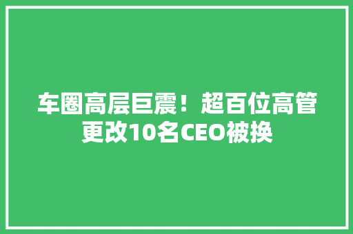 车圈高层巨震！超百位高管更改10名CEO被换 车圈高层巨震！超百位高管更改10名CEO被换 智能科技