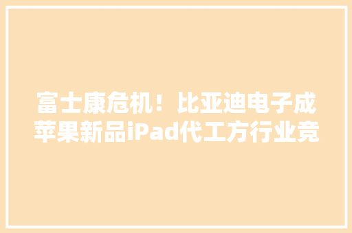 富士康危机！比亚迪电子成苹果新品iPad代工方行业竞争加剧 富士康危机！比亚迪电子成苹果新品iPad代工方行业竞争加剧 互联通信