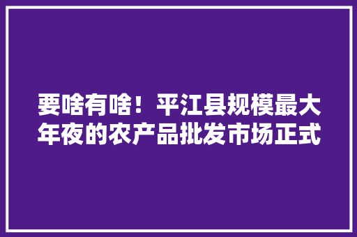 要啥有啥！平江县规模最大年夜的农产品批发市场正式运营 要啥有啥！平江县规模最大年夜的农产品批发市场正式运营 智能科技