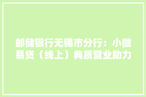邮储银行无锡市分行：小微易贷（线上）典质营业助力小微企业成长 邮储银行无锡市分行：小微易贷（线上）典质营业助力小微企业成长 互联通信