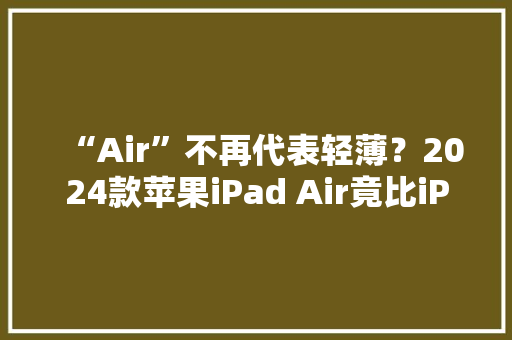 “Air”不再代表轻薄？2024款苹果iPad Air竟比iPad Pro更重 “Air”不再代表轻薄？2024款苹果iPad Air竟比iPad Pro更重 人工智能