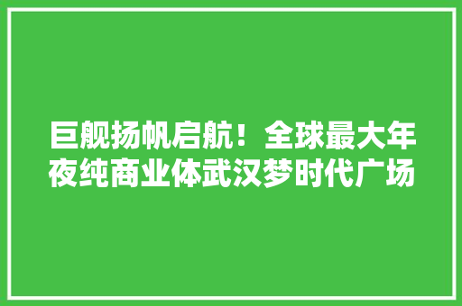 巨舰扬帆启航！全球最大年夜纯商业体武汉梦时代广场开业 巨舰扬帆启航！全球最大年夜纯商业体武汉梦时代广场开业 智能家居