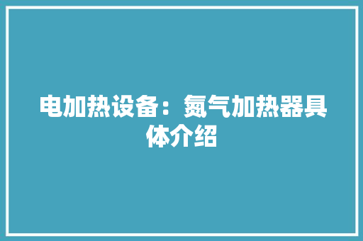 电加热设备：氮气加热器具体介绍 电加热设备：氮气加热器具体介绍 智能科技