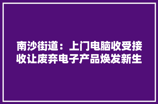 南沙街道：上门电脑收受接收让废弃电子产品焕发新生命