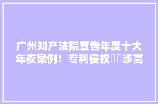 广州知产法院宣告年度十大年夜案例！专利侵权轇轕涉高通苹果华为三星