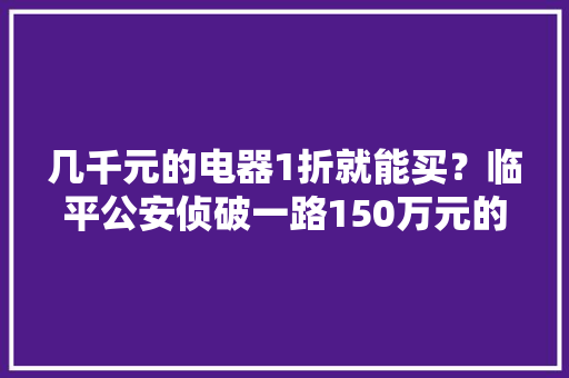几千元的电器1折就能买？临平公安侦破一路150万元的涉嫌制售假装有名品牌电器案 几千元的电器1折就能买？临平公安侦破一路150万元的涉嫌制售假装有名品牌电器案 互联通信