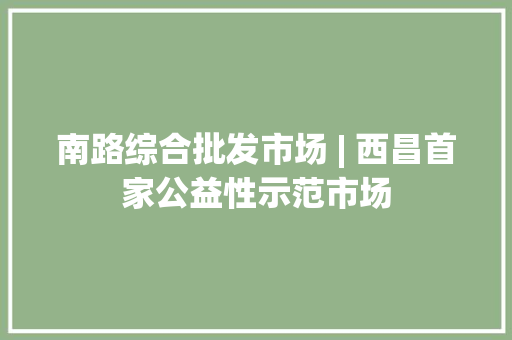 南路综合批发市场 | 西昌首家公益性示范市场 南路综合批发市场 | 西昌首家公益性示范市场 互联通信