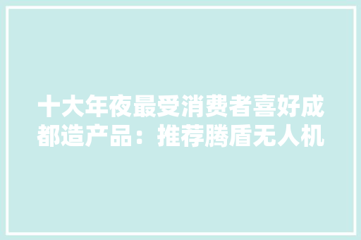十大年夜最受消费者喜好成都造产品：推荐腾盾无人机、成都彩虹 十大年夜最受消费者喜好成都造产品：推荐腾盾无人机、成都彩虹 人工智能