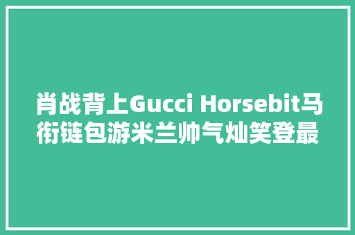 肖战背上Gucci Horsebit马衔链包游米兰帅气灿笑登最新全球广告 肖战背上Gucci Horsebit马衔链包游米兰帅气灿笑登最新全球广告 互联通信